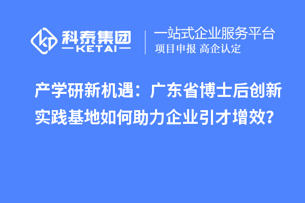 产学研新机遇：广东省博士后创新实践基地如何助力企业引才增效？