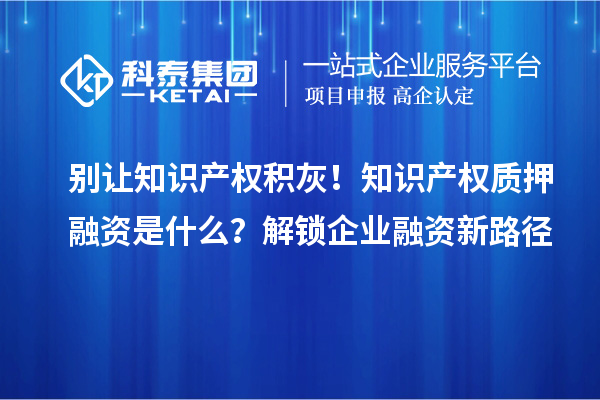 别让知识产权积灰！知识产权质押融资是什么？解锁企业融资新路径