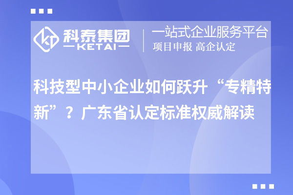 科技型中小企业如何跃升“专精特新”？广东省认定标准权威解读