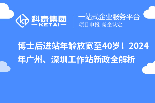 博士后进站年龄放宽至40岁！2024年广州、深圳工作站新政全解析