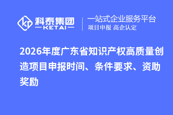 2026年度广东省知识产权高质量创造项目申报时间、条件要求、资助奖励