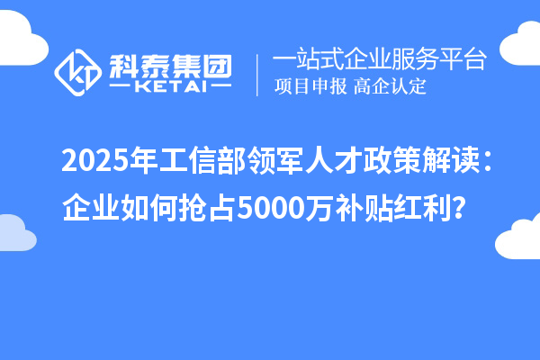 2025年工信部领军人才政策解读：企业如何抢占5000万补贴红利？
