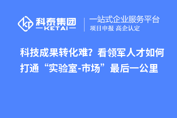 科技成果转化难？看领军人才如何打通“实验室-市场”最后一公里