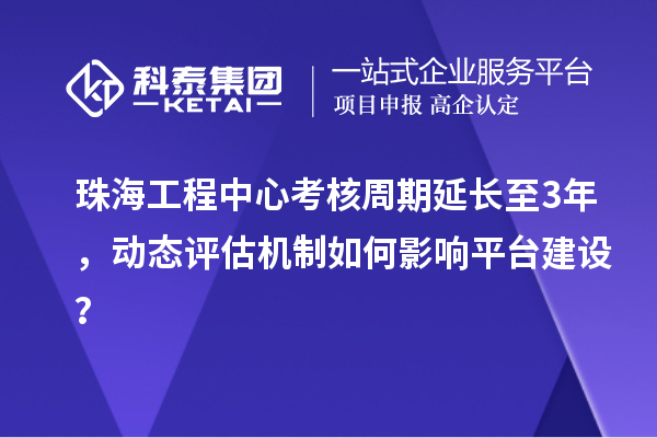 珠海工程中心考核周期延长至3年，动态评估机制如何影响平台建设？