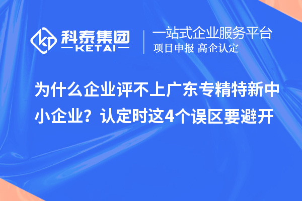 为什么企业评不上广东专精特新中小企业？认定时这4个误区要避开