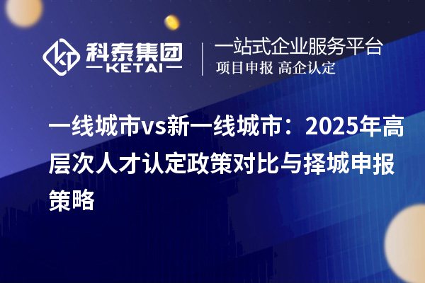 一线城市vs新一线城市：2025年高层次人才认定政策对比与择城申报策略