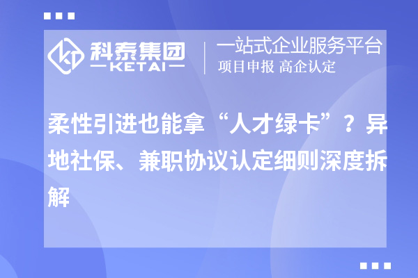 柔性引进也能拿“人才绿卡”？异地社保、兼职协议认定细则深度拆解