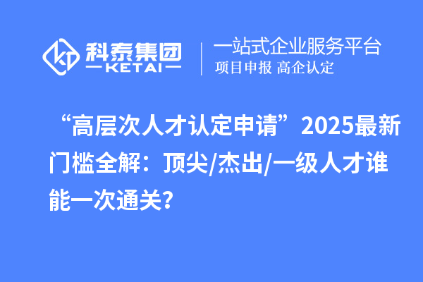 “高层次人才认定申请”2025最新门槛全解：顶尖/杰出/一级人才谁能一次通关？