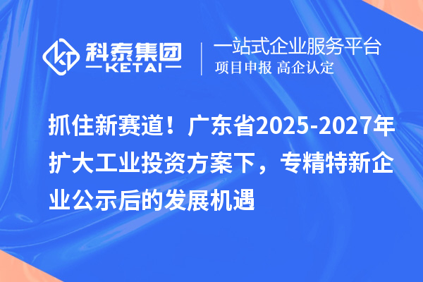 抓住新赛道！广东省2025-2027年扩大工业投资方案下，专精特新企业公示后的发展机遇