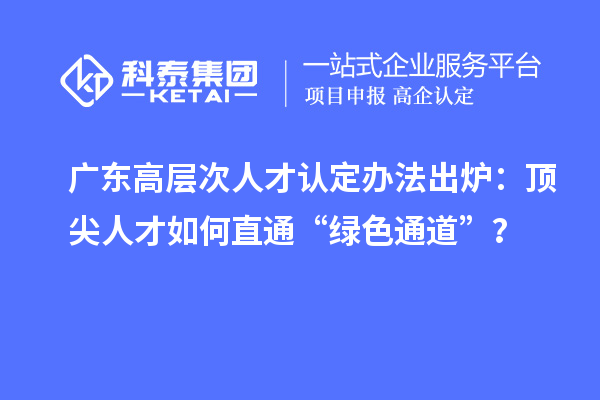 广东高层次人才认定办法出炉：顶尖人才如何直通“绿色通道”？