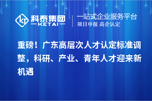 重磅！广东高层次人才认定标准调整，科研、产业、青年人才迎来新机遇