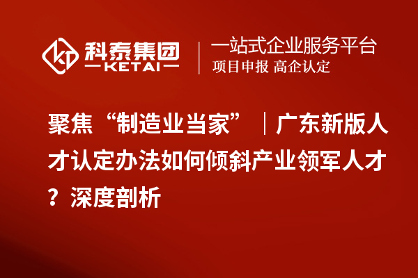 聚焦“制造业当家”｜广东新版人才认定办法如何倾斜产业领军人才？深度剖析