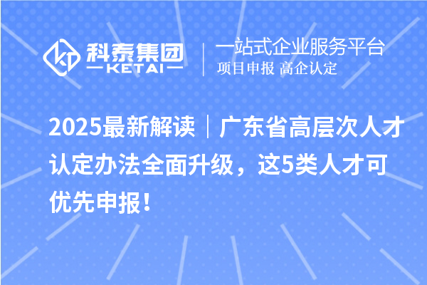 2025最新解读｜广东省高层次人才认定办法全面升级，这5类人才可优先申报！