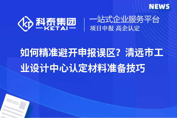 如何精准避开申报误区？清远市工业设计中心认定材料准备技巧