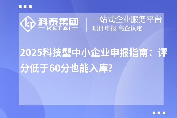 2025科技型中小企业申报指南：评分低于60分也能入库？