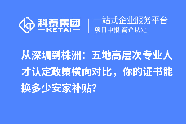 从深圳到株洲：五地高层次专业人才认定政策横向对比，你的证书能换多少安家补贴？