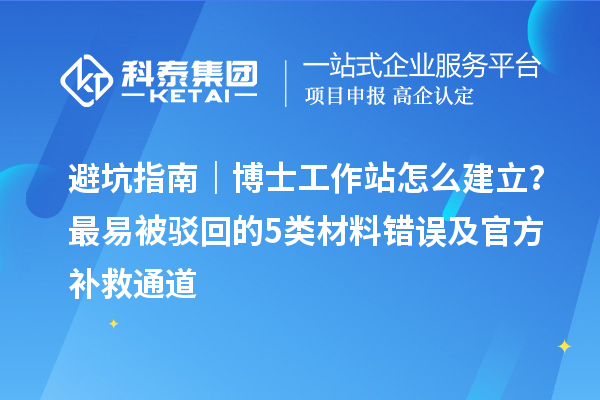 避坑指南｜博士工作站怎么建立？最易被驳回的5类材料错误及官方补救通道