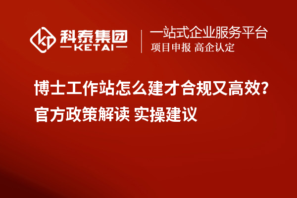 博士工作站怎么建才合规又高效？官方政策解读+实操建议