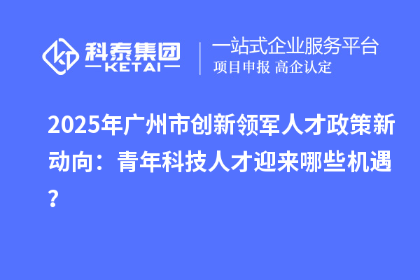2025年广州市创新领军人才政策新动向：青年科技人才迎来哪些机遇？