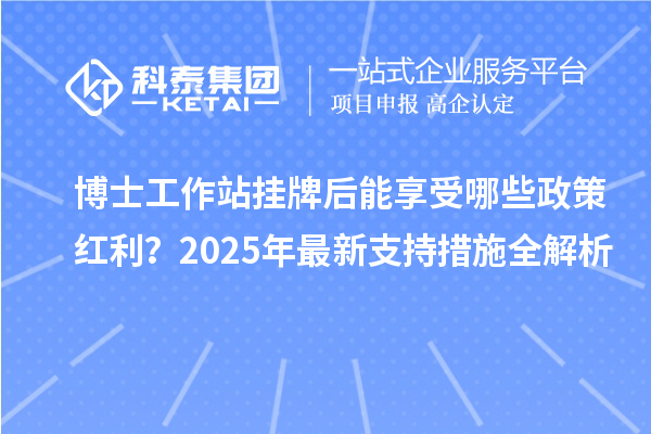 博士工作站挂牌后能享受哪些政策红利？2025年最新支持措施全解析