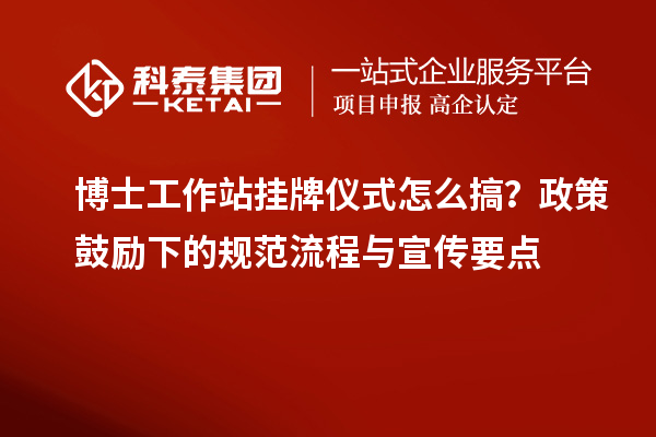 博士工作站挂牌仪式怎么搞？政策鼓励下的规范流程与宣传要点