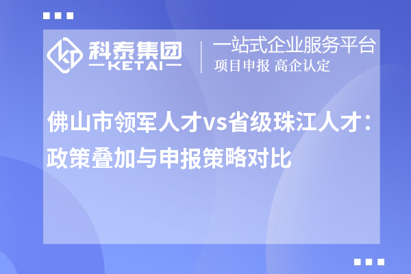 佛山市领军人才 vs 省级珠江人才：政策叠加与申报策略对比