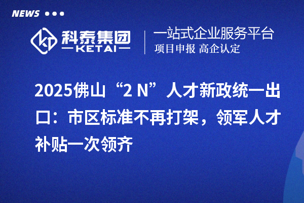 2025佛山“2+N”人才新政统一出口：市区标准不再打架，领军人才补贴一次领齐