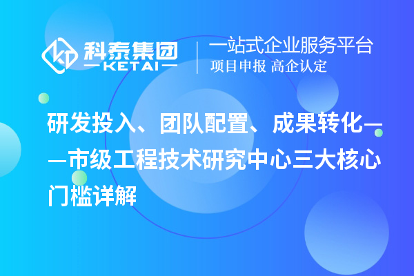 研发投入、团队配置、成果转化——市级工程技术研究中心三大核心门槛详解