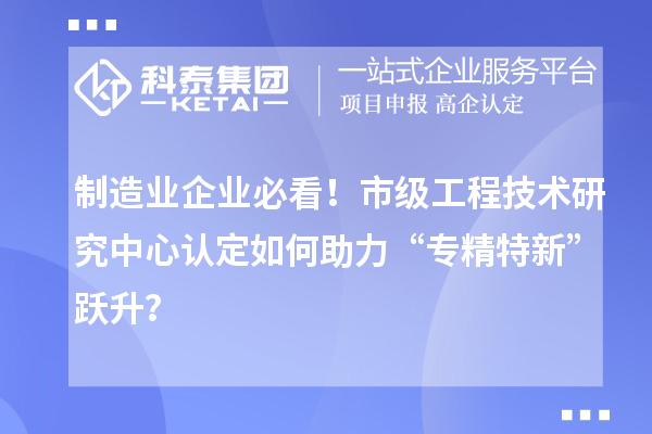 制造业企业必看！市级工程技术研究中心认定如何助力“专精特新”跃升？
