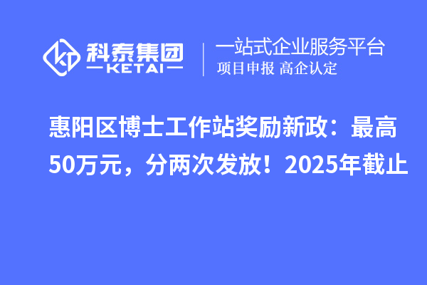 惠阳区博士工作站奖励新政：最高50万元，分两次发放！2025年截止