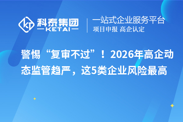 警惕“复审不过”！2026年高企动态监管趋严，这5类企业风险最高