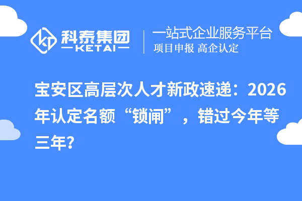 宝安区高层次人才新政速递：2026年认定名额“锁闸”，错过今年等三年？