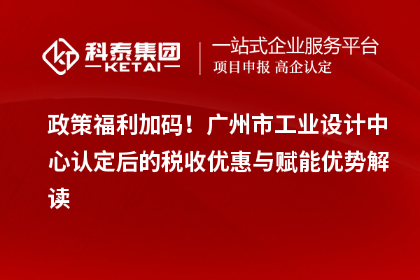 政策福利加码！广州市工业设计中心认定后的税收优惠与赋能优势解读