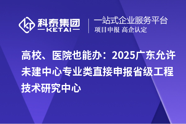 高校、医院也能办：2025广东允许未建中心专业类直接申报省级工程技术研究中心