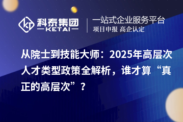 从院士到技能大师：2025年高层次人才类型政策全解析，谁才算“真正的高层次”？