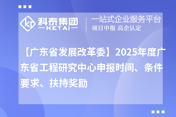 【广东省发展改革委】2025年度广东省工程研究中心申报时间、条件要求、扶持奖励
