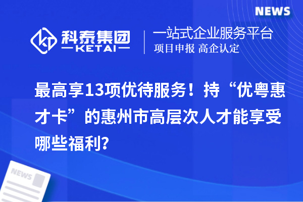 最高享13项优待服务！持“优粤惠才卡”的惠州市高层次人才能享受哪些福利？