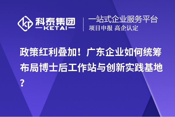 政策红利叠加！广东企业如何统筹布局博士后工作站与创新实践基地？