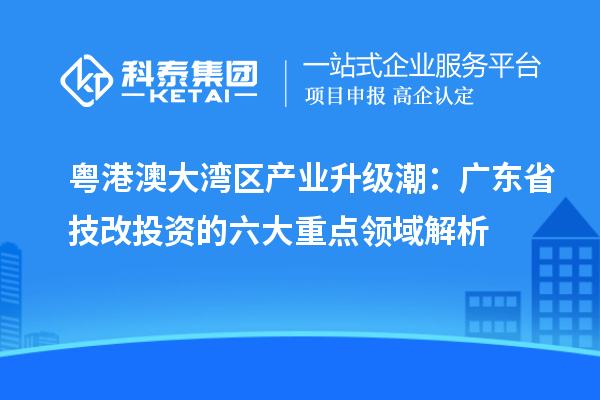 粤港澳大湾区产业升级潮：广东省技改投资的六大重点领域解析