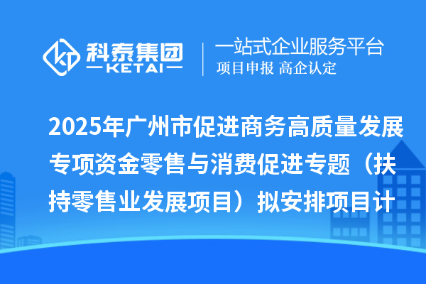 2025年广州市促进商务高质量发展专项资金零售与消费促进专题（扶持零售业发展项目）拟安排项目计划的公示
