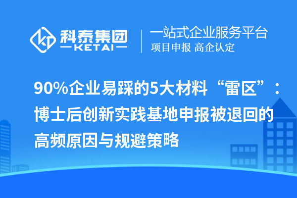 90%企业易踩的5大材料“雷区”：博士后创新实践基地申报被退回的高频原因与规避策略