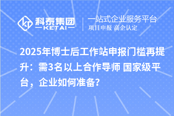 2025年博士后工作站申报门槛再提升：需3名以上合作导师+国家级平台，企业如何准备？