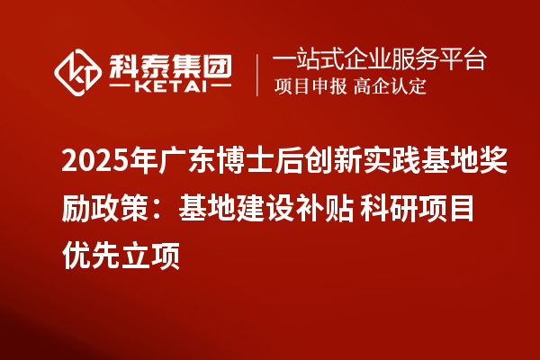 2025年广东博士后创新实践基地奖励政策：基地建设补贴+科研项目优先立项