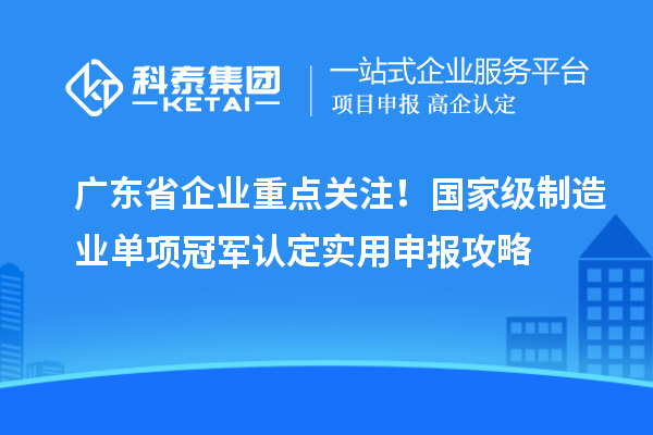 广东省企业重点关注！国家级制造业单项冠军认定实用申报攻略