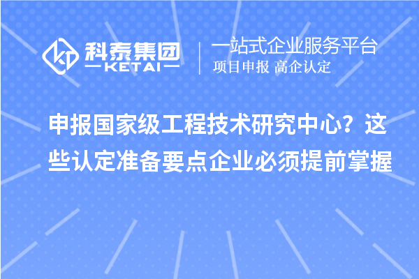 申报国家级工程技术研究中心？这些认定准备要点企业必须提前掌握