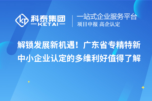 解锁发展新机遇！广东省专精特新中小企业认定的多维利好值得了解