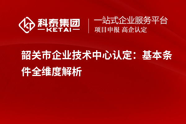 韶关市企业技术中心认定：基本条件全维度解析