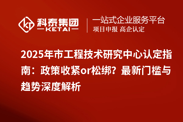 2025年市工程技术研究中心认定指南：政策收紧or松绑？最新门槛与趋势深度解析