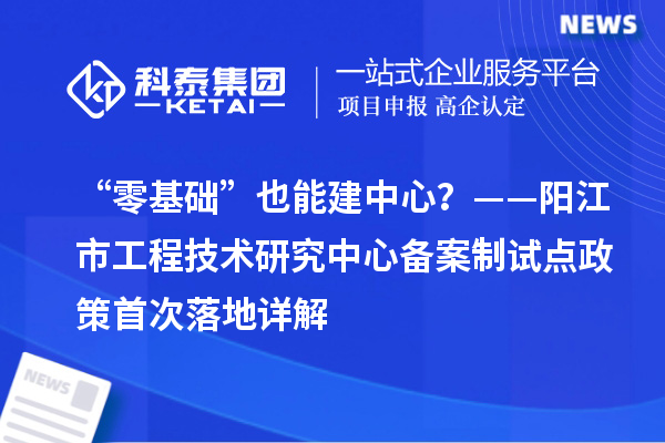 “零基础”也能建中心？——阳江市工程技术研究中心备案制试点政策首次落地详解