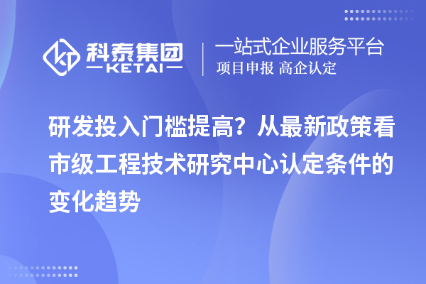 研发投入门槛提高？从最新政策看市级工程技术研究中心认定条件的变化趋势